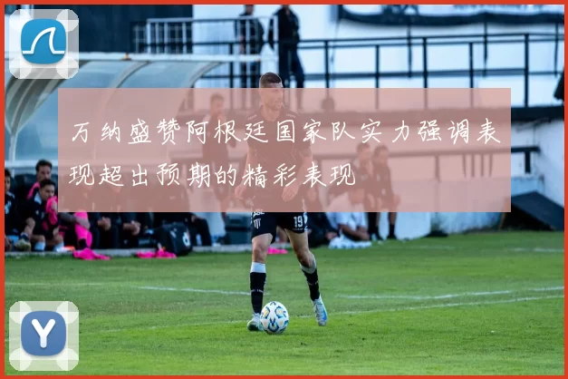 万纳盛赞阿根廷国家队实力强调表现超出预期的精彩表现