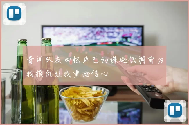 青训队友回忆库巴西谦逊低调曾为我报仇让我重拾信心