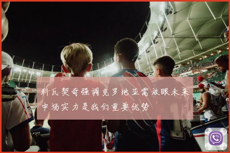 科瓦契奇强调克罗地亚需放眼未来中场实力是我们重要优势