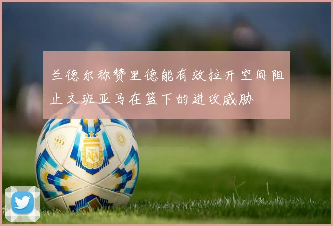 兰德尔称赞里德能有效拉开空间阻止文班亚马在篮下的进攻威胁