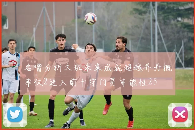 名嘴分析文班未来成就超越乔丹概率仅2进入前十守门员可能性25