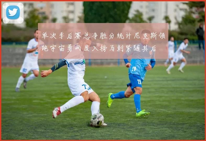 单次季后赛总净胜分统计尼克斯领跑宇宙勇两度入榜马刺紧随其后