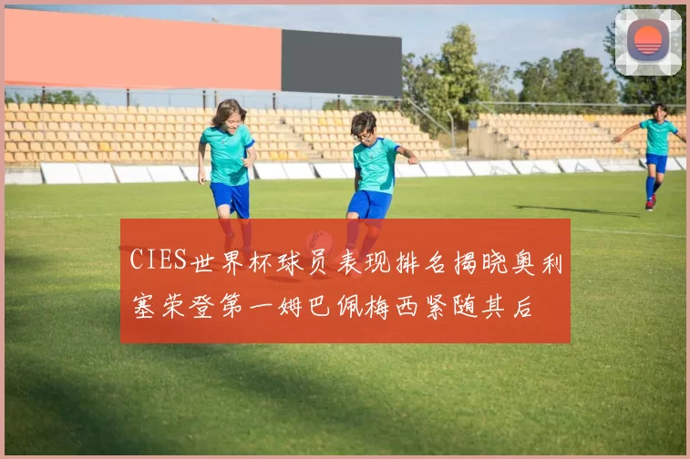 CIES世界杯球员表现排名揭晓奥利塞荣登第一姆巴佩梅西紧随其后