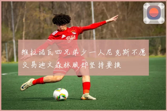 维拉诺瓦四兄弟少一人尼克斯不愿交易迪文森林狼却坚持要换