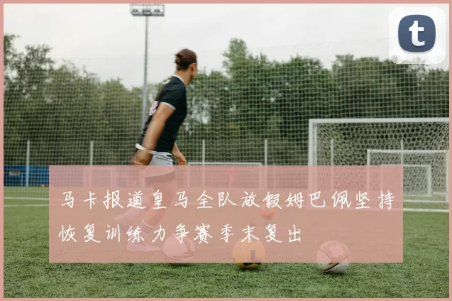 马卡报道皇马全队放假姆巴佩坚持恢复训练力争赛季末复出