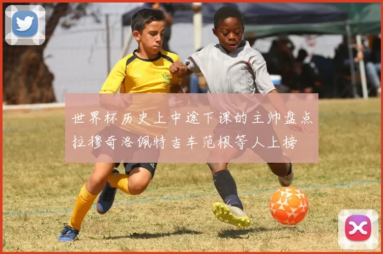 世界杯历史上中途下课的主帅盘点拉穆奇洛佩特吉车范根等人上榜