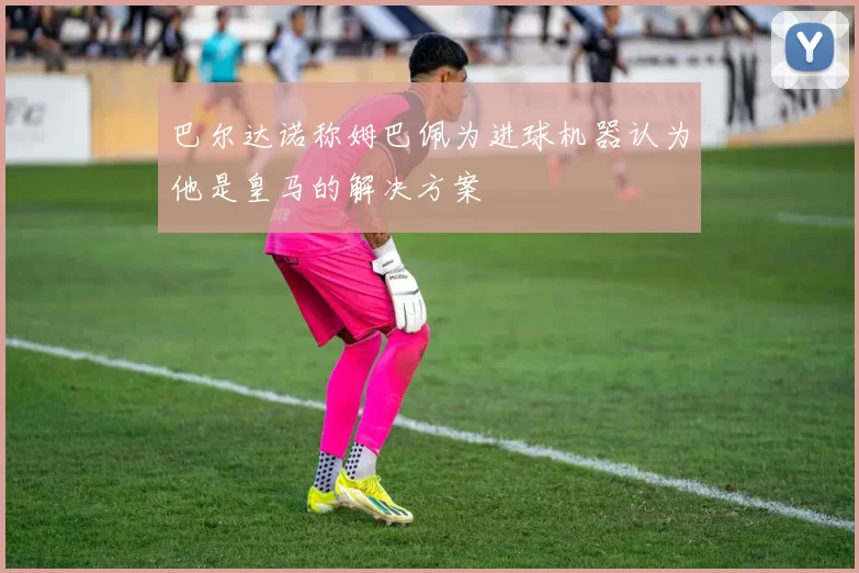 巴尔达诺称姆巴佩为进球机器认为他是皇马的解决方案