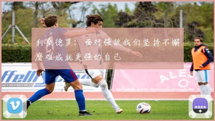 利桑德罗：面对强敌我们坚持不懈磨难成就更强的自己
