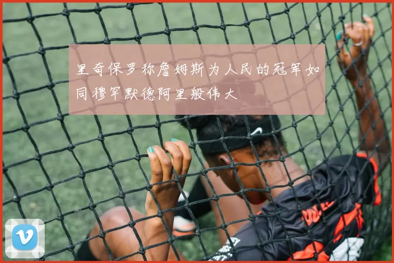 里奇保罗称詹姆斯为人民的冠军如同穆罕默德阿里般伟大