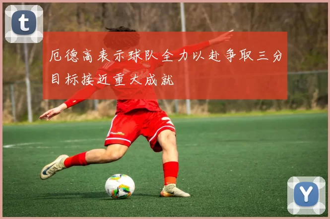厄德高表示球队全力以赴争取三分目标接近重大成就