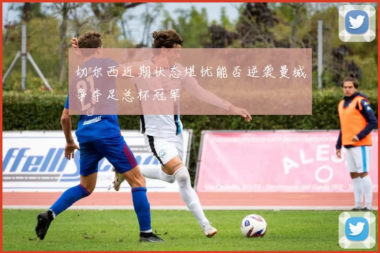 切尔西近期状态堪忧能否逆袭曼城争夺足总杯冠军