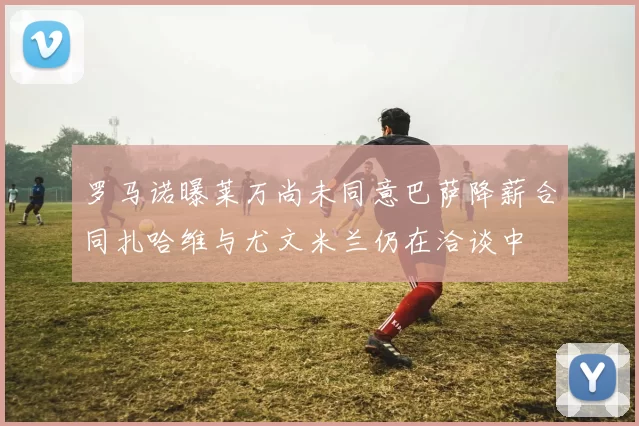 罗马诺曝莱万尚未同意巴萨降薪合同扎哈维与尤文米兰仍在洽谈中