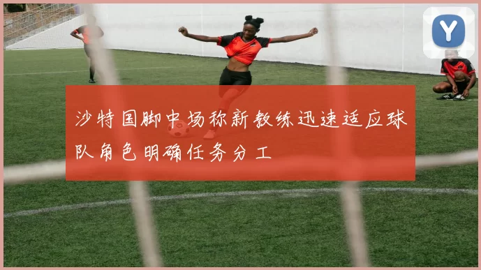 沙特国脚中场称新教练迅速适应球队角色明确任务分工
