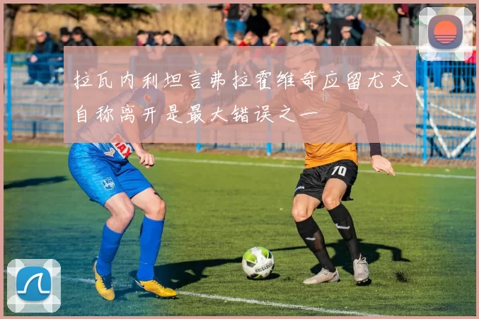 拉瓦内利坦言弗拉霍维奇应留尤文自称离开是最大错误之一